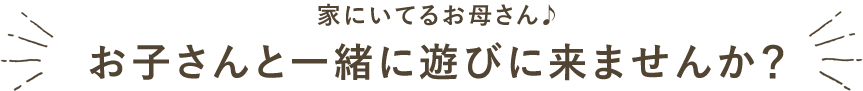 家にいてるお母さん、お子さんと一緒に遊びに来ませんか？